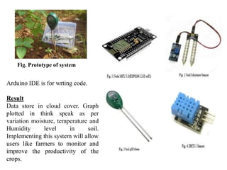 Fig. Prototype of system
Arduino IDE is for wrting code.
Result
Data store in cloud cover. Graph
plotted in think speak as per
variation moisture, temperature and
Humidity level in soil.
Implementing this system will allow
users like farmers to monitor and
improve the productivity of the
crops.
 