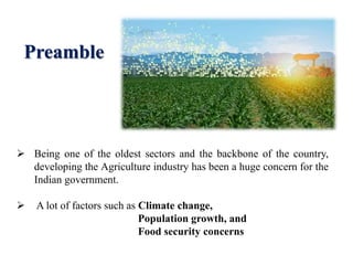  Being one of the oldest sectors and the backbone of the country,
developing the Agriculture industry has been a huge concern for the
Indian government.
 A lot of factors such as Climate change,
Population growth, and
Food security concerns
Preamble
 