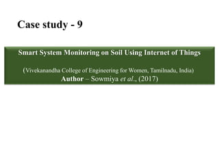 Case study - 9
Smart System Monitoring on Soil Using Internet of Things
(Vivekanandha College of Engineering for Women, Tamilnadu, India)
Author – Sowmiya et al., (2017)
 