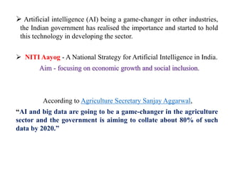  Artificial intelligence (AI) being a game-changer in other industries,
the Indian government has realised the importance and started to hold
this technology in developing the sector.
 NITI Aayog - A National Strategy for Artificial Intelligence in India.
Aim - focusing on economic growth and social inclusion.
According to Agriculture Secretary Sanjay Aggarwal,
“AI and big data are going to be a game-changer in the agriculture
sector and the government is aiming to collate about 80% of such
data by 2020.”
 