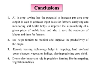 Conclusions
1. AI in crop sowing has the potential to increase per acre crop
output as well as decrease input costs for farmers, analysing and
monitoring soil health helps to improve the sustainability of a
given piece of arable land and also it save the resources of
labour and time for farmers
2. IoT helps farmers to monitor and improve the productivity of
the crops.
3. Remote sensing technology helps in mapping, land use/land
cover changes, vegetation indices, also in predicting crop yield.
4. Drone play important role in precision farming like in mapping,
vegetation indices.
 