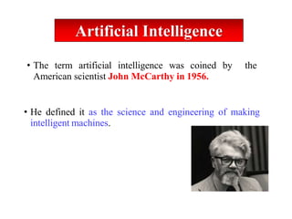 • The term artificial intelligence was coined by the
American scientist John McCarthy in 1956.
• He defined it as the science and engineering of making
intelligent machines.
Artificial Intelligence
 
