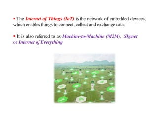  The Internet of Things (IoT) is the network of embedded devices,
which enables things to connect, collect and exchange data.
 It is also referred to as Machine-to-Machine (M2M), Skynet
or Internet of Everything
 