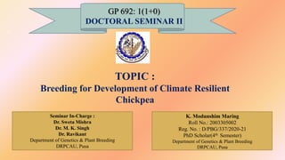 GP 692: 1(1+0)
DOCTORAL SEMINAR II
TOPIC :
Breeding for Development of Climate Resilient
Chickpea
K. Modunshim Maring
Roll No.: 2003305002
Reg. No. : D/PBG/337/2020-21
PhD Scholar(4th Semester)
Department of Genetics & Plant Breeding
DRPCAU, Pusa
Seminar In-Charge :
Dr. Sweta Mishra
Dr. M. K. Singh
Dr. Ravikant
Department of Genetics & Plant Breeding
DRPCAU, Pusa
1
 