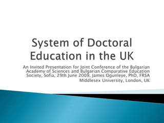 System of Doctoral Education in the UK An Invited Presentation for Joint Conference of the Bulgarian Academy of Sciences and Bulgarian Comparative Education Society, Sofia, 29th June 2009, James Ogunleye, PhD, FRSA Middlesex University, London, UK 