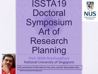 ISSTA19
Doctoral
Symposium
Art of
Research
Planning
Prof. Abhik Roychoudhury
National University of Singapore
ISSTA 2019 Doctoral Symposium
All comments in this talk are my own, and for discussion only.
 