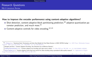 Research Questions
Research Questions
RQ-3 Literature Review
How to improve the encoder performance using content-adaptive algorithms?
Shot detection, content-adaptive block partitioning prediction,10 adaptive quantization pa-
rameter prediction, and much more.11
Content-adaptive controls for video encoding.12,13
10
Y. Zhang et al. “Statistical Early Termination and Early Skip Models for Fast Mode Decision in HEVC INTRA Coding”. In: ACM Trans. Multimedia Comput.
Commun. Appl. 15.3 (July 2019). issn: 1551-6857. doi: 10.1145/3321510.
11
Shingala and Dixit, “Content Adaptive Encoding: Key Decisions for an Effective Solution”.
12
Pradeep Ramachandran et al. “Content adaptive live encoding with open source codecs”. In: May 2020, pp. 345–348. doi: 10.1145/3339825.3393580.
13
Tamar Shoham et al. “Content-adaptive frame level rate control for video encoding using a perceptual video quality measure”. In: Applications of Digital
Image Processing XLII. vol. 11137. SPIE, 2019, pp. 164 –177.
Vignesh V Menon Video Coding Enhancements for HTTP Adaptive Streaming 10
 