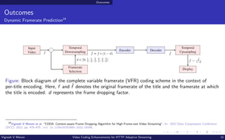 Outcomes
Outcomes
Dynamic Framerate Prediction19
Figure: Block diagram of the complete variable framerate (VFR) coding scheme in the context of
per-title encoding. Here, f and ˆ
f denotes the original framerate of the title and the framerate at which
the title is encoded. d represents the frame dropping factor.
19
Vignesh V Menon et al. “CODA: Content-aware Frame Dropping Algorithm for High Frame-rate Video Streaming”. In: 2022 Data Compression Conference
(DCC). 2022, pp. 475–475. doi: 10.1109/DCC52660.2022.00086.
Vignesh V Menon Video Coding Enhancements for HTTP Adaptive Streaming 15
 