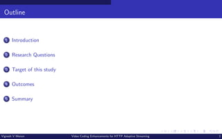 Outline
1 Introduction
2 Research Questions
3 Target of this study
4 Outcomes
5 Summary
Vignesh V Menon Video Coding Enhancements for HTTP Adaptive Streaming 2
 
