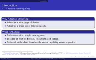 Introduction
Introduction
HTTP Adaptive Streaming (HAS)1
Why Adaptive Streaming?
Adapt for a wide range of devices.
Adapt for a broad set of Internet speeds.
What HAS does?
Each source video is split into segments.
Encoded at multiple bitrates, resolutions, and codecs.
Delivered to the client based on the device capability, network speed etc.
1
Abdelhak Bentaleb et al. “A Survey on Bitrate Adaptation Schemes for Streaming Media Over HTTP”. In: IEEE Communications Surveys Tutorials 21.1
(2019), pp. 562–585. doi: 10.1109/COMST.2018.2862938.
Vignesh V Menon Video Coding Enhancements for HTTP Adaptive Streaming 3
 