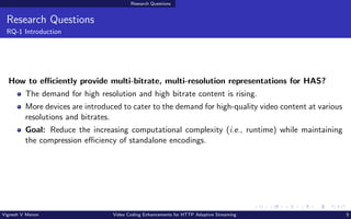 Research Questions
Research Questions
RQ-1 Introduction
How to efficiently provide multi-bitrate, multi-resolution representations for HAS?
The demand for high resolution and high bitrate content is rising.
More devices are introduced to cater to the demand for high-quality video content at various
resolutions and bitrates.
Goal: Reduce the increasing computational complexity (i.e., runtime) while maintaining
the compression efficiency of standalone encodings.
Vignesh V Menon Video Coding Enhancements for HTTP Adaptive Streaming 5
 