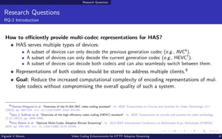Research Questions
Research Questions
RQ-2 Introduction
How to efficiently provide multi-codec representations for HAS?
HAS serves multiple types of devices:
A subset of devices can only decode the previous generation codec (e.g., AVC6
).
A subset of devices can only decode the current generation codec (e.g., HEVC7
).
A subset of devices can decode both codecs and can also seamlessly switch between them.
Representations of both codecs should be stored to address multiple clients.8
Goal: Reduce the increased computational complexity of encoding representations of mul-
tiple codecs without compromising the overall quality of such a system.
6
Thomas Wiegand et al. “Overview of the H.264/AVC video coding standard”. In: IEEE Transactions on Circuits and Systems for Video Technology 13.7
(2003), pp. 560–576. doi: 10.1109/TCSVT.2003.815165.
7
Gary J. Sullivan et al. “Overview of the high efficiency video coding (HEVC) standard”. In: IEEE Transactions on circuits and systems for video technology
22.12 (2012), pp. 1649–1668.
8
Yury Reznik et al. “Optimal Multi-Codec Adaptive Bitrate Streaming”. In: 2019 IEEE International Conference on Multimedia Expo Workshops (ICMEW).
2019, pp. 348–353. doi: 10.1109/ICMEW.2019.00066.
Vignesh V Menon Video Coding Enhancements for HTTP Adaptive Streaming 8
 