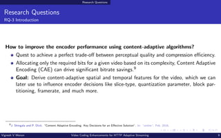 Research Questions
Research Questions
RQ-3 Introduction
How to improve the encoder performance using content-adaptive algorithms?
Quest to achieve a perfect trade-off between perceptual quality and compression efficiency.
Allocating only the required bits for a given video based on its complexity, Content Adaptive
Encoding (CAE) can drive significant bitrate savings.9
Goal: Derive content-adaptive spatial and temporal features for the video, which we can
later use to influence encoder decisions like slice-type, quantization parameter, block par-
titioning, framerate, and much more.
9
J. Shingala and P. Dixit. “Content Adaptive Encoding: Key Decisions for an Effective Solution”. In: “online“. Feb. 2018.
Vignesh V Menon Video Coding Enhancements for HTTP Adaptive Streaming 9
 