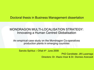 Doctoral thesis in Business Management dissertation MONDRAGON MULTI-LOCALISATION STRATEGY: Innovating a Human Centred Globalisation An empirical case study on the Mondragon Co-operatives production plants in emerging countries Sanctis Spiritus – Oñati 4 th   June 2008 PhD Candidate: JM Luzarraga Directors: Dr. Iñazio Irizar & Dr. Dionisio Aranzadi 