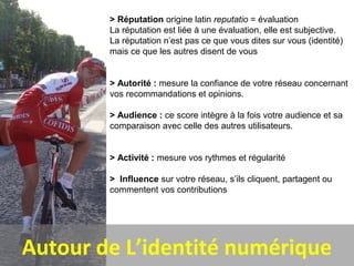 Autour de L’identité numérique
> Réputation origine latin reputatio = évaluation
La réputation est liée à une évaluation, elle est subjective.
La réputation n’est pas ce que vous dites sur vous (identité)
mais ce que les autres disent de vous
> Autorité : mesure la confiance de votre réseau concernant
vos recommandations et opinions.
> Audience : ce score intègre à la fois votre audience et sa
comparaison avec celle des autres utilisateurs.
> Activité : mesure vos rythmes et régularité
> Influence sur votre réseau, s’ils cliquent, partagent ou
commentent vos contributions
 
