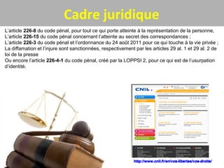 Cadre juridique
L’article 226-8 du code pénal, pour tout ce qui porte atteinte à la représentation de la personne,
L’article 226-15 du code pénal concernant l’atteinte au secret des correspondances ;
L’article 226-3 du code pénal et l’ordonnance du 24 août 2011 pour ce qui touche à la vie privée ;
La diffamation et l’injure sont sanctionnées, respectivement par les articles 29 al. 1 et 29 al. 2 de
loi de la presse
Ou encore l’article 226-4-1 du code pénal, créé par la LOPPSI 2, pour ce qui est de l’usurpation
d’identité.
http://www.cnil.fr/en/vos-libertes/vos-droits/http://www.cnil.fr/en/vos-libertes/vos-droits/
 