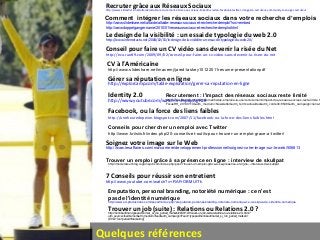 Quelques références
http://www.slideshare.net/altaide/altaide-recrutement-20-rseaux-sociaux-linkedin-viadeo-facebook-twitter-image-de-recruteur-community-manager-recruteur
Recruter grâce aux Réseaux Sociaux
http://www.internetactu.net/2008/02/01/le-design-de-la-visibilite-un-essai-de-typologie-du-web-20/
Le design de la visibilité : un essai de typologie du web 2.0
http://eco.rue89.com/2009/09/02/conseil-pour-faire-un-cv-video-sans-devenir-la-risee-du-net
Conseil pour faire un CV vidéo sans devenir la risée du Net
http://explorcamp.com/table-exploration/gerer-sa-reputation-en-ligne
Gérer sa réputation en ligne
http://www.youtube.com/watch?v=RrpajcAgR1E
Identity 2.0
Facebook, ou la force des liens faibles
http://uneheuredepeine.blogspot.com/2007/11/facebook-ou-la-force-des-liens-faibles.html
Soignez votre image sur le Web
http://www.lesaffaires.com/ma-carriere/developpement-professionnel/soignez-votre-image-sur-le-web/506813
7 Conseils pour réussir son entretient
http://www.youtube.com/watch?v=RAFrOBMUITk
Ereputation, personal branding, notoriété numérique : ce n'est
pas de l'identité numériquehttp://www.ed-productions.com/leszed/index.php?ereputation-personal-branding-notoriete-numerique-ce-n-est-pas-de-l-identite-numerique
Comment intégrer les réseaux sociaux dans votre recherche d’emplois
http://www.slideshare.net/altaide/altaide-reseaux-sociaux-et-recherche-demploi?src=embed
http://www.doppelganger.name/2010/01/reseaux-sociaux-et-recherche-demploi.html
http://henrikaufman.typepad.com/et_si_lon_parlait_marketi/2009/12/trouver-un-job-suite-relations-ou-relations-20-.html?
utm_source=feedburner&utm_medium=feed&utm_campaign=Feed:+typepad/henrikaufman/et_si_lon_parlait_marketi+
(Et+si+l'on+parlait+Marketing)
Trouver un job (suite) : Relations ou Relations 2.0 ?
Conseils pour chercher un emploi avec Twitter
http://www.kriisiis.fr/index.php/20-conseils-et-outils-pour-trouver-un-emploi-grace-a-twitter/
http://moderateur.blog.regionsjob.com/index.php/post/Trouver-un-emploi-grâce-à-sa-présence-en-ligne-:-interview-de-skullpat
Trouver un emploi grâce à sa présence en ligne : interview de skullpat
http://www.slideshare.net/macemj/jared-laskey10122011resume-presentationpdf
CV à l’Américaine
Recrutement : l'impact des réseaux sociaux reste limité
http://www.focusrh.com/recrutement/sites-emploi/a-la-une/recrutement-limpact-des-reseaux-sociaux-reste-limite.h
FocusRH_20130110&utm_medium=Newsletter&utm_term=actualites&utm_content=8548&utm_campaign=liens-t
 