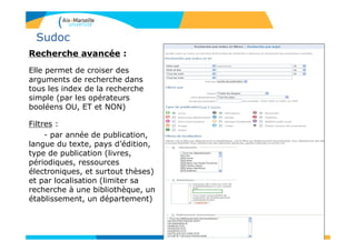 Sudoc
Recherche avancée :
Elle permet de croiser des
arguments de recherche dans
tous les index de la recherche
simple (par les opérateurs
booléens OU, ET et NON)
Filtres :
- par année de publication,
langue du texte, pays d’édition,
type de publication (livres,
périodiques, ressources
électroniques, et surtout thèses)
et par localisation (limiter sa
recherche à une bibliothèque, un
établissement, un département)
10
 