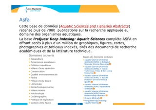 Asfa
Cette base de données (Aquatic Sciences and Fisheries Abstracts)
recense plus de 7000 publications sur la recherche appliquée au
domaine des organismes aquatiques.
La base ProQuest Deep Indexing: Aquatic Sciences complète ASFA en
offrant accès à plus d'un million de graphiques, figures, cartes,
photographies et tableaux indexés, tirés des documents de recherche
académiques et de la littérature technique.
101
 