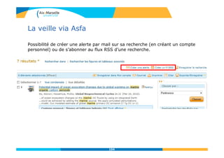 La veille via Asfa
Possibilité de créer une alerte par mail sur sa recherche (en créant un compte
personnel) ou de s’abonner au flux RSS d’une recherche.
104
 
