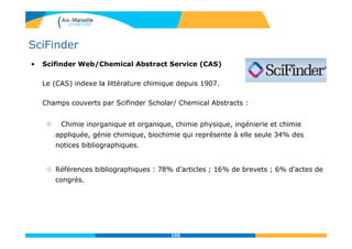 105
SciFinder
• Scifinder Web/Chemical Abstract Service (CAS)
Le (CAS) indexe la littérature chimique depuis 1907.
Champs couverts par Scifinder Scholar/ Chemical Abstracts :
 Chimie inorganique et organique, chimie physique, ingénierie et chimie
appliquée, génie chimique, biochimie qui représente à elle seule 34% des
notices bibliographiques.
 Références bibliographiques : 78% d’articles ; 16% de brevets ; 6% d’actes de
congrès.
105
 