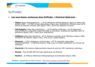 106
SciFinder
• Les sous-bases contenues dans Scifinder / Chemical Abstracts :
 CAplus (base bibliographique) : >34 M références bibliographiques depuis le début des
années 1800 ; >10 000 revues dépouillées, Mise à jour quotidienne, Brevets issus de 61
offices de brevets, Articles cités depuis 1997, 254 M de citations à ce jour.
 CAS Registry (base des substances) : >61 M petites molécules, >63 M séquences
(nomenclatures, propriétés expérimentales et calculées), Substances signalées dans la
littérature depuis 1957, mise à jour quotidienne.
 CASReact (base des réactions) : 45 M réactions extraites de la littérature depuis 1840,
conditions de réaction depuis 1957, mise à jour hebdomadaire.
 Chemcat : >1223 catalogues commerciaux, >47 M composés disponibles
commercialement, >1106 fournisseurs, Mise à jour à chaque publication ou révision de
catalogue.
 ChemList: informations réglementaires issues de plus de 100 inventaires nationaux.
 Marpat : Plus de 860 000 formules génériques de Markush
 Medline : 21 Millions références bibliographiques biomédicales depuis 1946
CAPADOC, représentant du CAS en France : http://www.capadoc.com/scifinder.html
106
 
