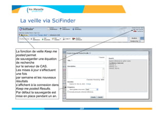 La veille via SciFinder
La fonction de veille Keep me
posted permet
de sauvegarder une équation
de recherche
sur le serveur de CAS.
Les mises à jour s’effectuent
une fois
par semaine et les nouveaux
résultats
s’affichent à la connexion dans
Keep me posted Results.
Par défaut la sauvegarde est
mise en place pendant un an.
107
 
