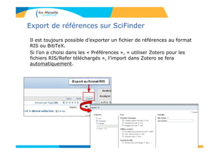 Export de références sur SciFinder
Il est toujours possible d’exporter un fichier de références au format
RIS ou BibTeX.
Si l’on a choisi dans les « Préférences », « utiliser Zotero pour les
fichiers RIS/Refer téléchargés », l’import dans Zotero se fera
automatiquement.
108
 