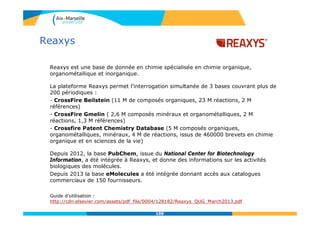 109109
Reaxys
Reaxys est une base de donnée en chimie spécialisée en chimie organique,
organométallique et inorganique.
La plateforme Reaxys permet l’interrogation simultanée de 3 bases couvrant plus de
200 périodiques :
- CrossFire Beilstein (11 M de composés organiques, 23 M réactions, 2 M
références)
- CrossFire Gmelin ( 2,6 M composés minéraux et organométalliques, 2 M
réactions, 1,3 M références)
- Crossfire Patent Chemistry Database (5 M composés organiques,
organométalliques, minéraux, 4 M de réactions, issus de 460000 brevets en chimie
organique et en sciences de la vie)
Depuis 2012, la base PubChem, issue du National Center for Biotechnology
Information, a été intégrée à Reaxys, et donne des informations sur les activités
biologiques des molécules.
Depuis 2013 la base eMolecules a été intégrée donnant accès aux catalogues
commerciaux de 150 fournisseurs.
Guide d’utilisation :
http://cdn.elsevier.com/assets/pdf_file/0004/128182/Reaxys_QUG_March2013.pdf
 