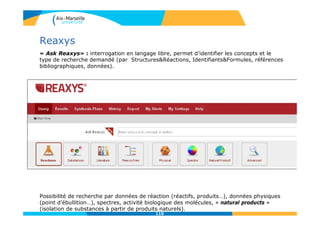 Reaxys
« Ask Reaxys» : interrogation en langage libre, permet d’identifier les concepts et le
type de recherche demandé (par Structures&Réactions, Identifiants&Formules, références
bibliographiques, données).
Possibilité de recherche par données de réaction (réactifs, produits…), données physiques
(point d’ébullition…), spectres, activité biologique des molécules, « natural products »
(isolation de substances à partir de produits naturels).
110
 