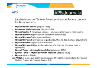 APS
La plateforme de l’éditeur American Physical Society contient
les titres suivants :
- Physical review Letters (depuis 1958)
- Reviews of Modern Physics (depuis 1930)
- Physical review A (physique optique + physique atomique et moléculaire)
- Physical Review B (physique de la matière condensée)
- Physical Review C (physique nucléaire)
- Physical Review D (physique des particules, théorie des champs, gravitation)
- Physical Review E (physique statistique)
- Physical Review X (libre accès, sélection d’articles en physique pure et
appliquée)
- Special Topics - Accelerators and Beams (depuis 1998)
- Special Topics – Physics Education Research (depuis 2005)
- Physics (depuis 2008)
Via PROLA : accès aux archives des revues Physical Review Letters, Reviews of
Modern Physics et Physical Review A–E
119
 