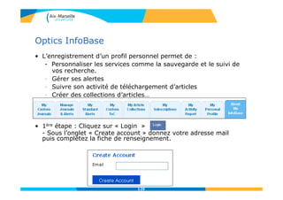 Optics InfoBase
• L’enregistrement d’un profil personnel permet de :
- Personnaliser les services comme la sauvegarde et le suivi de
vos recherche.
- Gérer ses alertes
- Suivre son activité de téléchargement d’articles
- Créer des collections d’articles…
• 1ère étape : Cliquez sur « Login »
- Sous l’onglet « Create account » donnez votre adresse mail
puis complétez la fiche de renseignement.
129
 