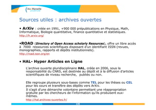 135135
Sources utiles : archives ouvertes
• ArXiv : créée en 1991, +900 000 prépublications en Physique, Math,
Informatique, Biologie quantitative, finance quantitative et statistiques.
http://fr.arxiv.org/
•ROAD (Directory of Open Access scholarly Resources), offre un libre accès
à 7000 ressources scientifiques disposant d’un identifiant ISSN (revues,
monographies, rapports et dépôts institutionnels).
http://road.issn.org/en
• HAL- Hyper Articles en Ligne
L'archive ouverte pluridisciplinaire HAL, créée en 2006, sous la
responsabilité du CNRS, est destinée au dépôt et à la diffusion d'articles
scientifiques de niveau recherche, publiés ou non.
Elle regroupe plusieurs sous-bases comme TEL pour les thèses ou CEL
pour les cours et transfère des dépôts vers ArXiv.
Il s’agit d’une démarche volontaire permettant une réappropriation
gratuite par les chercheurs de l’information qu’ils produisent eux-
mêmes.
http://hal.archives-ouvertes.fr/
 