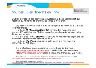 Sources utiles :brevets en ligne
L’Office européen des brevets a développé la base Esp@cenet qui
recense 80 millions de brevets, de 1836 à nos jours.
Espacenet donne accès à la base française de l’INPI et à 3 bases
internationales :
- la base EP (European Patents) recense les demandes de
brevets EP publiées par l'Office européen des brevets au cours des
24 derniers mois.
- la base de l’OMPI (WIPO) rassemble les demandes déposées au
niveau mondial selon la procédure PCT.
- la base Worldwide recense les données sur des brevets
provenant de 90 pays.
Il y a plusieurs accès possibles à cette base de brevets :
http://worldwide.espacenet.com : accès à la base mondiale.
http://fr.espacenet.com/:accès à l'antenne française, via l'INPI.
Philippe Eyraud, « La base de données des brevets : Esp@cenet », Ecole Centrale de Lyon, 2010 :
http://bibli.ec-lyon.fr/sites/default/files/supports/2010-utiliser-espacenet.pdf
Guide d’utilisation Espacenet en français :
http://documents.epo.org/projects/babylon/eponet.nsf/0/4e8744eb66e8f944c12577d600598eef/$FILE/espacene
t_brochure_fr.pdf 139
 