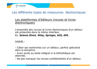 Les différents types de ressources électroniques
Les plateformes d’éditeurs (revues et livres
électroniques)
L’ensemble des revues et livres électroniques d’un éditeur
est présentée dans la même interface.
Ex. Science Direct, Wiley, Springer, ACS, APS…
Intérêt :
- Cibler ses recherches sur un éditeur, parfois spécialisé
dans la discipline.
- Avoir accès au texte intégral si la bibliothèque est
abonnée.
- Ne pas manquer les revues confidentielles d’un éditeur.
14
 