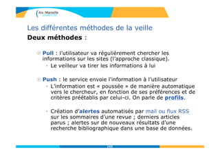 Les différentes méthodes de la veille
Deux méthodes :
 Pull : l’utilisateur va régulièrement chercher les
informations sur les sites (l’approche classique).
• Le veilleur va tirer les informations à lui
 Push : le service envoie l'information à l’utilisateur
• L’information est « poussée » de manière automatique
vers le chercheur, en fonction de ses préférences et de
critères préétablis par celui-ci. On parle de profils.
• Création d’alertes automatisés par mail ou flux RSS
sur les sommaires d’une revue ; derniers articles
parus ; alertes sur de nouveaux résultats d’une
recherche bibliographique dans une base de données.
143
 