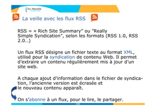 La veille avec les flux RSS
RSS = « Rich Site Summary” ou ”Really
Simple Syndication”, selon les formats (RSS 1.0, RSS
2.0…)
Un flux RSS désigne un fichier texte au format XML,
utilisé pour la syndication de contenu Web. Il permet
d’extraire un contenu régulièrement mis à jour d’un
site web.
A chaque ajout d’information dans le fichier de syndica-
tion, l’ancienne version est écrasée et
le nouveau contenu apparaît.
On s’abonne à un flux, pour le lire, le partager.
144
 