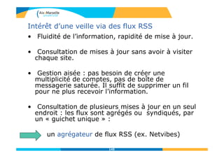 Intérêt d’une veille via des flux RSS
• Fluidité de l’information, rapidité de mise à jour.
• Consultation de mises à jour sans avoir à visiter
chaque site.
• Gestion aisée : pas besoin de créer une
multiplicité de comptes, pas de boîte de
messagerie saturée. Il suffit de supprimer un fil
pour ne plus recevoir l’information.
• Consultation de plusieurs mises à jour en un seul
endroit : les flux sont agrégés ou syndiqués, par
un « guichet unique » :
un agrégateur de flux RSS (ex. Netvibes)
145
 