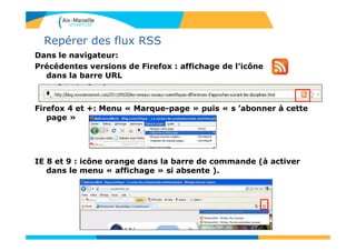 Repérer des flux RSS
Dans le navigateur:
Précédentes versions de Firefox : affichage de l’icône
dans la barre URL
Firefox 4 et +: Menu « Marque-page » puis « s ’abonner à cette
page »
IE 8 et 9 : icône orange dans la barre de commande (à activer
dans le menu « affichage » si absente ).
 