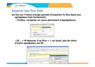 Repérer des flux RSS
Un clic sur l’icône orange permet d’importer le flux dans son
agrégateur très facilement.
- Firefox : propose un menu déroulant d’agrégateurs
- IE : « M’abonner à ce flux » = en local, pas de choix
d’autre agrégateur qu’IE.
 