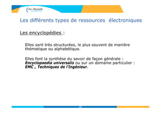 Les différents types de ressources électroniques
Les encyclopédies :
Elles sont très structurées, le plus souvent de manière
thématique ou alphabétique.
Elles font la synthèse du savoir de façon générale :
Encyclopaedia universalis ou sur un domaine particulier :
EMC , Techniques de l’Ingénieur.
15
 