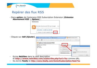 Repérer des flux RSS
- Dans options de l’extension RSS Subscription Extension (Extension
Abonnement RSS > Options) :
- Cliquez sur Add (Ajouter),
- Ecrire NetVibes dans la case description
et http://www.netvibes.com/subscribe.php?url=%s comme URL.
- Ou écrire Feedly et http://www.feedly.com/home#subscription/feed/%s
 