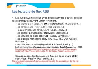 Les lecteurs de flux RSS
• Les flux peuvent être lus avec différents types d'outils, dont les
caractéristiques peuvent varier fortement.
- les clients de messagerie (Microsoft Outlook, Thunderbird…)
- les navigateurs (Firefox, Internet Explorer…)
- les extensions de navigateurs (Sage, Feedly…)
- les portails personnalisés (Netvibes, Bloglines…)
- les services en ligne (The Old Reader, Newsblur…)
- les logiciels monoposte (Tity Tiny RSS, RSS Owl, Website
Watcher...)
- les solutions de veille (Digimind, KB Crawl, Sindup…)
Béatrice Foenix-Riou, Quelques pistes pour remplacer Google Reader, mars 2013 :
http://fr.slideshare.net/bfoenix/bfrquelques-pistes-pour-remplacer-google-
reader?ref=http://www.veille.ma/La-fin-de-Google-Reader-quelles.html
• Comparaison des lecteurs de flux en ligne mars 2013
(Netvibes, Feedly, Pearltrees…) :
http://socialcompare.com/fr/comparison/comparatif-des-agregateurs-de-fils-rss-
1j8j0n31
 