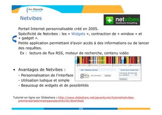 Netvibes
Portail Internet personnalisable créé en 2005.
Spécificité de Netvibes : les « Widgets », contraction de « window » et
« gadget ».
Petite application permettant d’avoir accès à des informations ou de lancer
des requêtes.
Ex : lecture de flux RSS, moteur de recherche, contenu vidéo
• Avantages de Netvibes :
- Personnalisation de l’interface
- Utilisation ludique et simple
- Beaucoup de widgets et de possibilités
Tutoriel en ligne sur Slideshare : http://www.slideshare.net/paventurier/tutorielnetvibes-
premierepriseenmainpascalaventurier/download
153
 