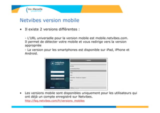 Netvibes version mobile
• Il existe 2 versions différentes :
- L’URL universelle pour la version mobile est mobile.netvibes.com.
Il permet de détecter votre mobile et vous redirige vers la version
appropriée
- La version pour les smartphones est disponible sur iPad, iPhone et
Android.
• Les versions mobile sont disponibles uniquement pour les utilisateurs qui
ont déjà un compte enregistré sur Netvibes.
http://faq.netvibes.com/fr/versions_mobiles
 