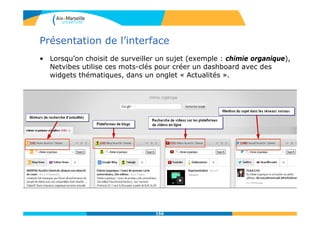 Présentation de l’interface
• Lorsqu’on choisit de surveiller un sujet (exemple : chimie organique),
Netvibes utilise ces mots-clés pour créer un dashboard avec des
widgets thématiques, dans un onglet « Actualités ».
156
 