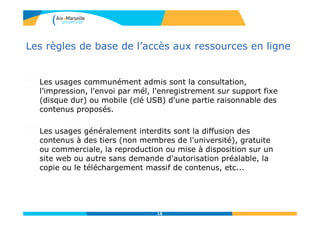 16
Les règles de base de l’accès aux ressources en ligne
Les usages communément admis sont la consultation,
l'impression, l'envoi par mél, l'enregistrement sur support fixe
(disque dur) ou mobile (clé USB) d'une partie raisonnable des
contenus proposés.
Les usages généralement interdits sont la diffusion des
contenus à des tiers (non membres de l'université), gratuite
ou commerciale, la reproduction ou mise à disposition sur un
site web ou autre sans demande d'autorisation préalable, la
copie ou le téléchargement massif de contenus, etc...
 
