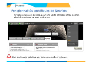 Fonctionnalités spécifiques de Netvibes
Création d’univers publics, pour une veille partagée et/ou donner
des informations sur une institution :
Une seule page publique par adresse email enregistrée.
163
 