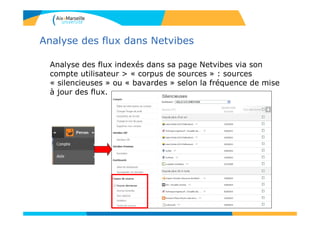 Analyse des flux dans Netvibes
Analyse des flux indexés dans sa page Netvibes via son
compte utilisateur > « corpus de sources » : sources
« silencieuses » ou « bavardes » selon la fréquence de mise
à jour des flux.
 