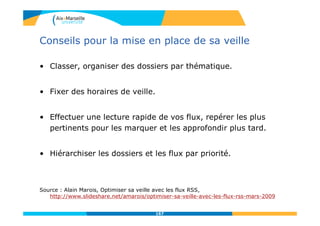 Conseils pour la mise en place de sa veille
• Classer, organiser des dossiers par thématique.
• Fixer des horaires de veille.
• Effectuer une lecture rapide de vos flux, repérer les plus
pertinents pour les marquer et les approfondir plus tard.
• Hiérarchiser les dossiers et les flux par priorité.
Source : Alain Marois, Optimiser sa veille avec les flux RSS,
http://www.slideshare.net/amarois/optimiser-sa-veille-avec-les-flux-rss-mars-2009
167
 